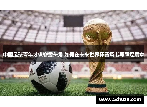 中国足球青年才俊崭露头角 如何在未来世界杯赛场书写辉煌篇章