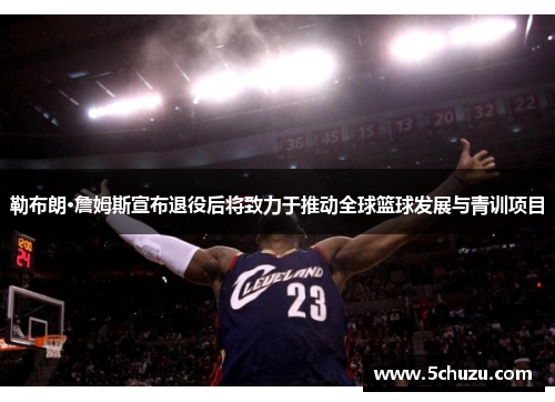 勒布朗·詹姆斯宣布退役后将致力于推动全球篮球发展与青训项目