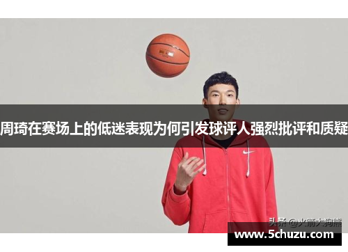 周琦在赛场上的低迷表现为何引发球评人强烈批评和质疑