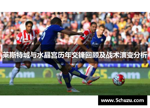 莱斯特城与水晶宫历年交锋回顾及战术演变分析 莱斯特城与水晶宫历年交锋回顾及战术演变分析