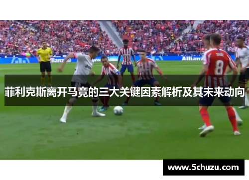 菲利克斯离开马竞的三大关键因素解析及其未来动向 菲利克斯离开马竞的三大关键因素解析及其未来动向
