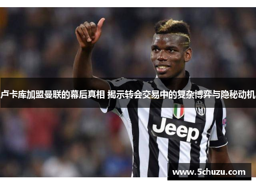 卢卡库加盟曼联的幕后真相 揭示转会交易中的复杂博弈与隐秘动机