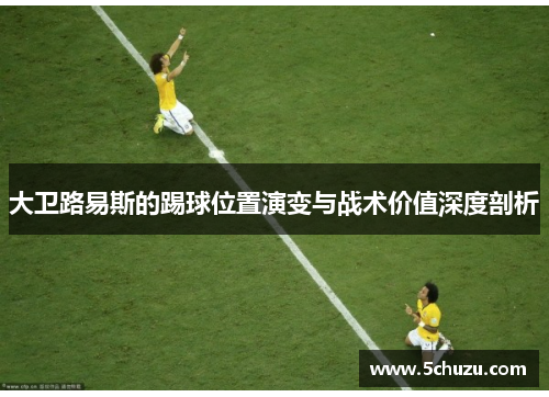 大卫路易斯的踢球位置演变与战术价值深度剖析 大卫路易斯的踢球位置演变与战术价值深度剖析