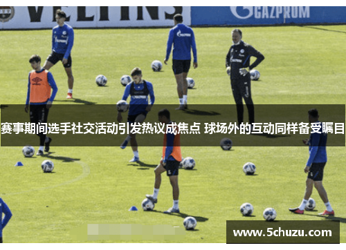 赛事期间选手社交活动引发热议成焦点 球场外的互动同样备受瞩目