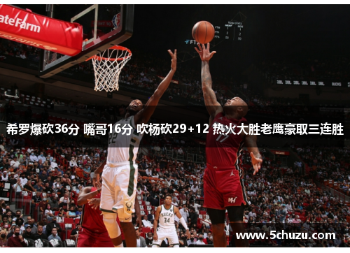 希罗爆砍36分 嘴哥16分 吹杨砍29+12 热火大胜老鹰豪取三连胜