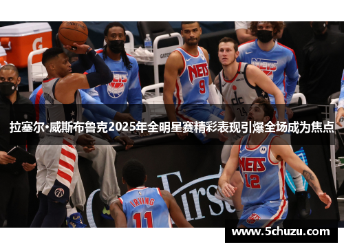 拉塞尔·威斯布鲁克2025年全明星赛精彩表现引爆全场成为焦点