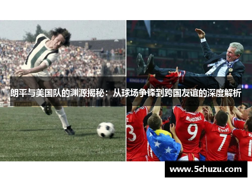 朗平与美国队的渊源揭秘：从球场争锋到跨国友谊的深度解析