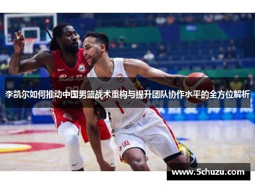 李凯尔如何推动中国男篮战术重构与提升团队协作水平的全方位解析